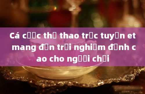 Cá cược thể thao trực tuyến et mang đến trải nghiệm đỉnh cao cho người chơi