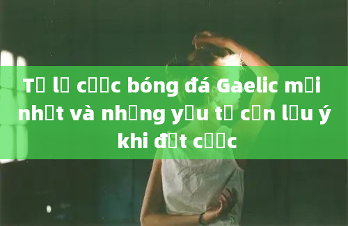 Tỷ lệ cược bóng đá Gaelic mới nhất và những yếu tố cần lưu ý khi đặt cược