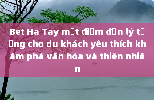 Bet Ha Tay một điểm đến lý tưởng cho du khách yêu thích khám phá văn hóa và thiên nhiên