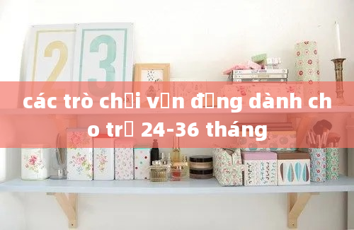 các trò chơi vận động dành cho trẻ 24-36 tháng