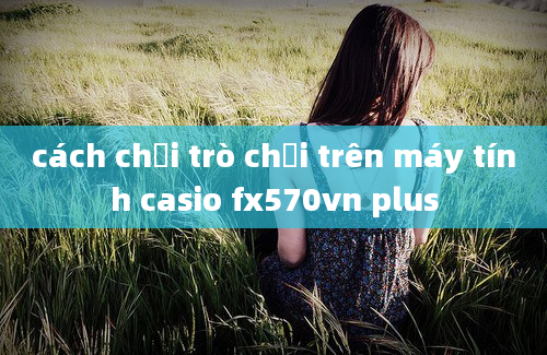 cách chơi trò chơi trên máy tính casio fx570vn plus