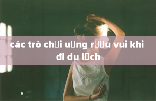 các trò chơi uống rượu vui khi đi du lịch