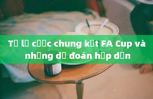 Tỷ lệ cược chung kết FA Cup và những dự đoán hấp dẫn