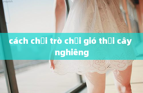 cách chơi trò chơi gió thổi cây nghiêng