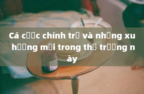 Cá cược chính trị và những xu hướng mới trong thị trường này