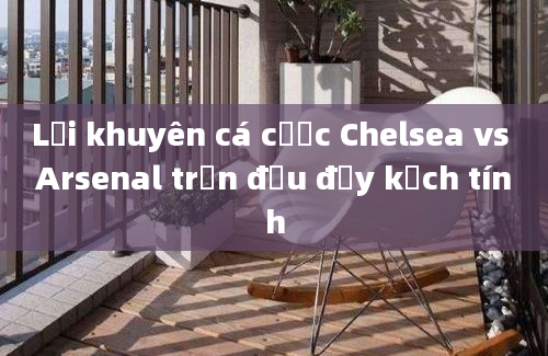 Lời khuyên cá cược Chelsea vs Arsenal trận đấu đầy kịch tính