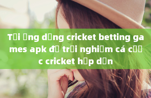 Tải ứng dụng cricket betting games apk để trải nghiệm cá cược cricket hấp dẫn