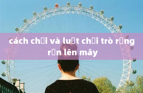 cách chơi và luật chơi trò rồng rắn lên mây