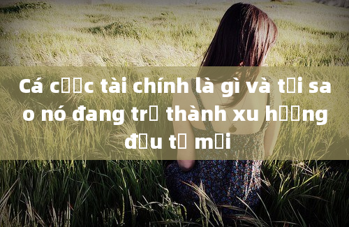 Cá cược tài chính là gì và tại sao nó đang trở thành xu hướng đầu tư mới