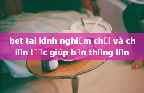 bet tai kinh nghiệm chơi và chiến lược giúp bạn thắng lớn