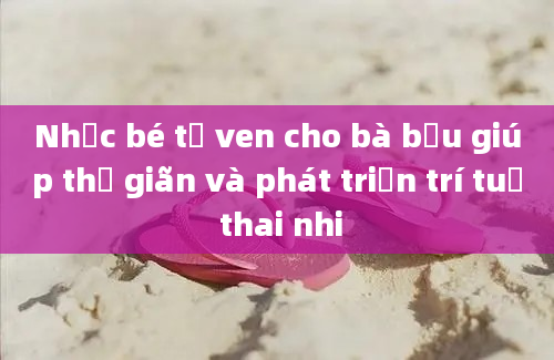 Nhạc bé tơ ven cho bà bầu giúp thư giãn và phát triển trí tuệ thai nhi