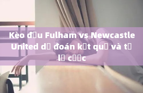 Kèo đấu Fulham vs Newcastle United dự đoán kết quả và tỷ lệ cược