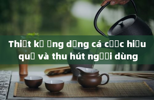 Thiết kế ứng dụng cá cược hiệu quả và thu hút người dùng