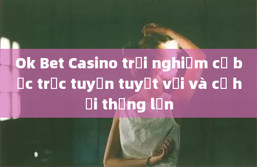 Ok Bet Casino trải nghiệm cờ bạc trực tuyến tuyệt vời và cơ hội thắng lớn