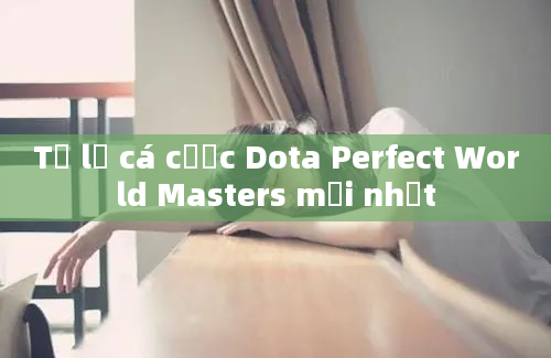 Tỷ lệ cá cược Dota Perfect World Masters mới nhất