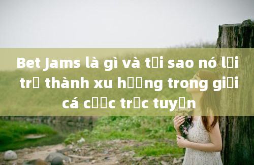 Bet Jams là gì và tại sao nó lại trở thành xu hướng trong giới cá cược trực tuyến