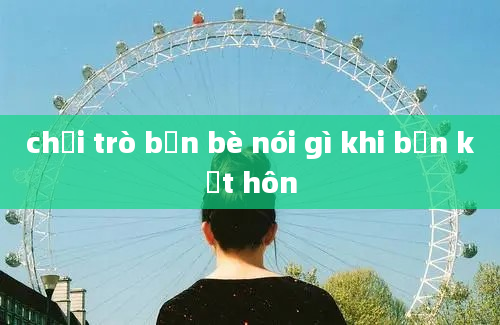 chơi trò bạn bè nói gì khi bạn kết hôn