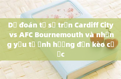 Dự đoán tỷ số trận Cardiff City vs AFC Bournemouth và những yếu tố ảnh hưởng đến kèo cược