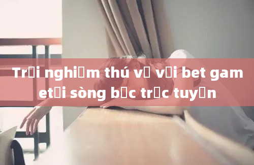 Trải nghiệm thú vị với bet gametại sòng bạc trực tuyến