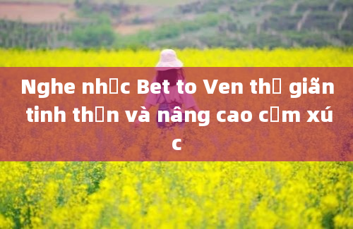 Nghe nhạc Bet to Ven thư giãn tinh thần và nâng cao cảm xúc