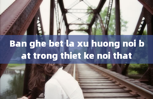 Ban ghe bet la xu huong noi bat trong thiet ke noi that