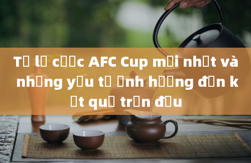 Tỷ lệ cược AFC Cup mới nhất và những yếu tố ảnh hưởng đến kết quả trận đấu