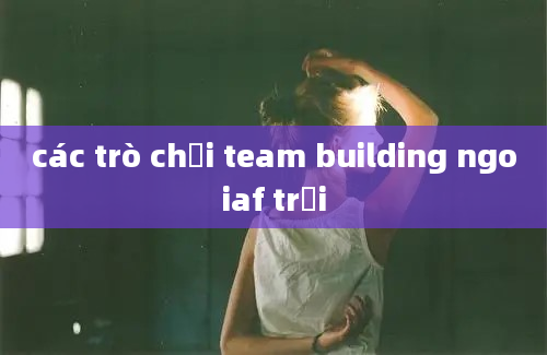 các trò chơi team building ngoiaf trời