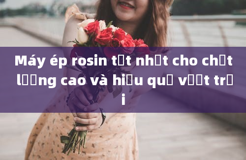 Máy ép rosin tốt nhất cho chất lượng cao và hiệu quả vượt trội