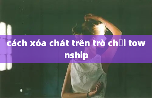 cách xóa chát trên trò chơi township