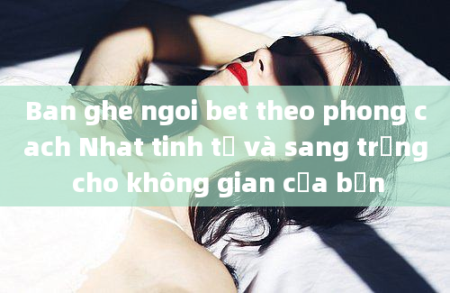 Ban ghe ngoi bet theo phong cach Nhat tinh tế và sang trọng cho không gian của bạn