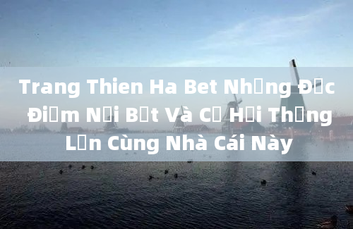 Trang Thien Ha Bet Những Đặc Điểm Nổi Bật Và Cơ Hội Thắng Lớn Cùng Nhà Cái Này