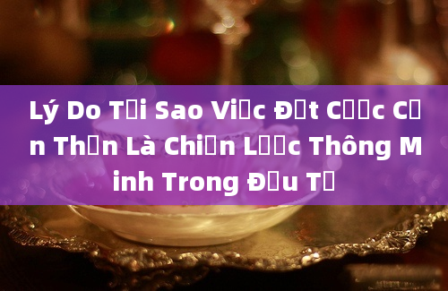 Lý Do Tại Sao Việc Đặt Cược Cẩn Thận Là Chiến Lược Thông Minh Trong Đầu Tư