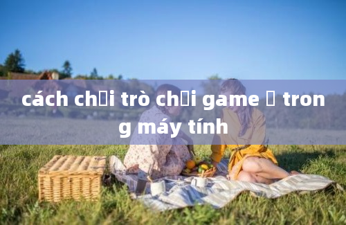 cách chơi trò chơi game ở trong máy tính