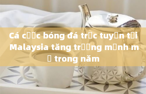 Cá cược bóng đá trực tuyến tại Malaysia tăng trưởng mạnh mẽ trong năm