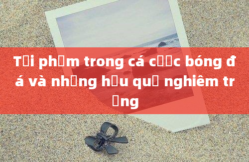 Tội phạm trong cá cược bóng đá và những hậu quả nghiêm trọng