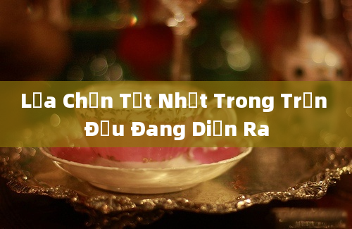 Lựa Chọn Tốt Nhất Trong Trận Đấu Đang Diễn Ra