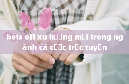 bets off xu hướng mới trong ngành cá cược trực tuyến