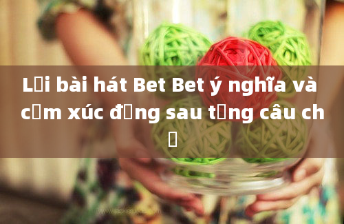 Lời bài hát Bet Bet ý nghĩa và cảm xúc đằng sau từng câu chữ