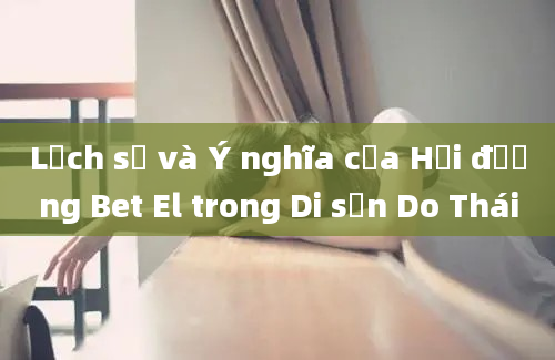 Lịch sử và Ý nghĩa của Hội đường Bet El trong Di sản Do Thái