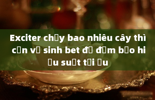 Exciter chạy bao nhiêu cây thì cần vệ sinh bet để đảm bảo hiệu suất tối ưu