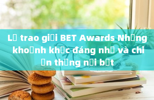 Lễ trao giải BET Awards Những khoảnh khắc đáng nhớ và chiến thắng nổi bật