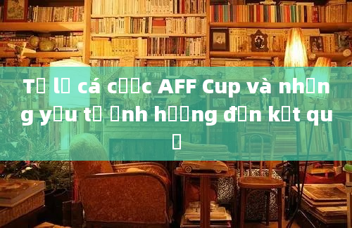 Tỷ lệ cá cược AFF Cup và những yếu tố ảnh hưởng đến kết quả