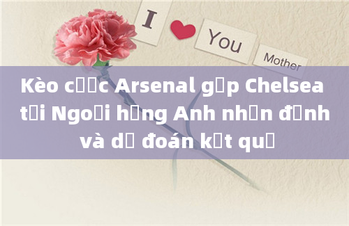 Kèo cược Arsenal gặp Chelsea tại Ngoại hạng Anh nhận định và dự đoán kết quả