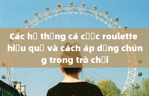 Các hệ thống cá cược roulette hiệu quả và cách áp dụng chúng trong trò chơi