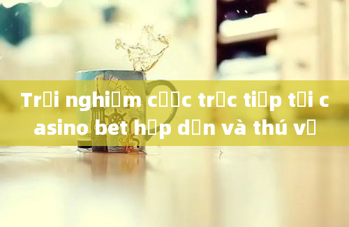 Trải nghiệm cược trực tiếp tại casino bet hấp dẫn và thú vị