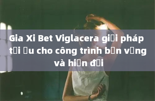 Gia Xi Bet Viglacera giải pháp tối ưu cho công trình bền vững và hiện đại