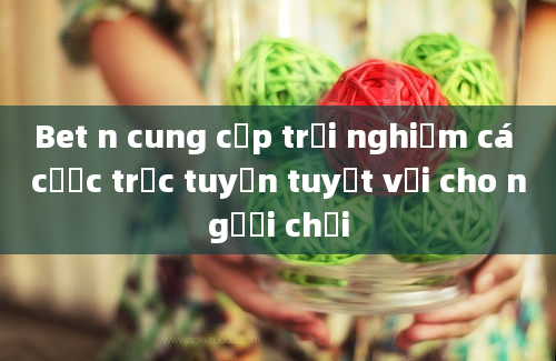 Bet n cung cấp trải nghiệm cá cược trực tuyến tuyệt vời cho người chơi