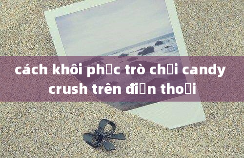 cách khôi phục trò chơi candy crush trên điện thoại