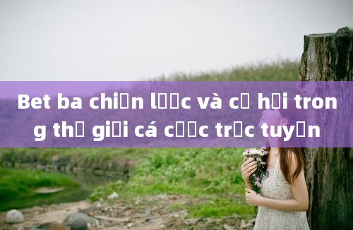 Bet ba chiến lược và cơ hội trong thế giới cá cược trực tuyến