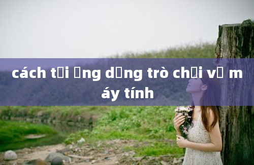 cách tải ứng dụng trò chơi về máy tính